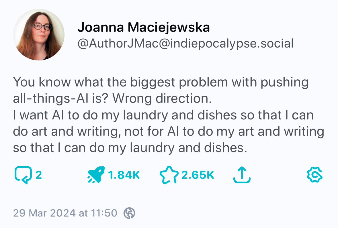 Screenshot from Mastodon Joanna Maciejewska @AuthorJMac@indiepocalypse.social You know what the biggest problem with pushing all-things-Al is? Wrong direction. I want Al to do my laundry and dishes so that I can do art and writing, not for Al to do my art and writing so that I can do my laundry and dishes. 29 Mar 2024 at 11:50